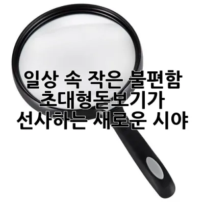 일상 속 작은 불편함, **<font color=#FF0000>초대형돋보기가</font>** 선사하는 새로운 시야!